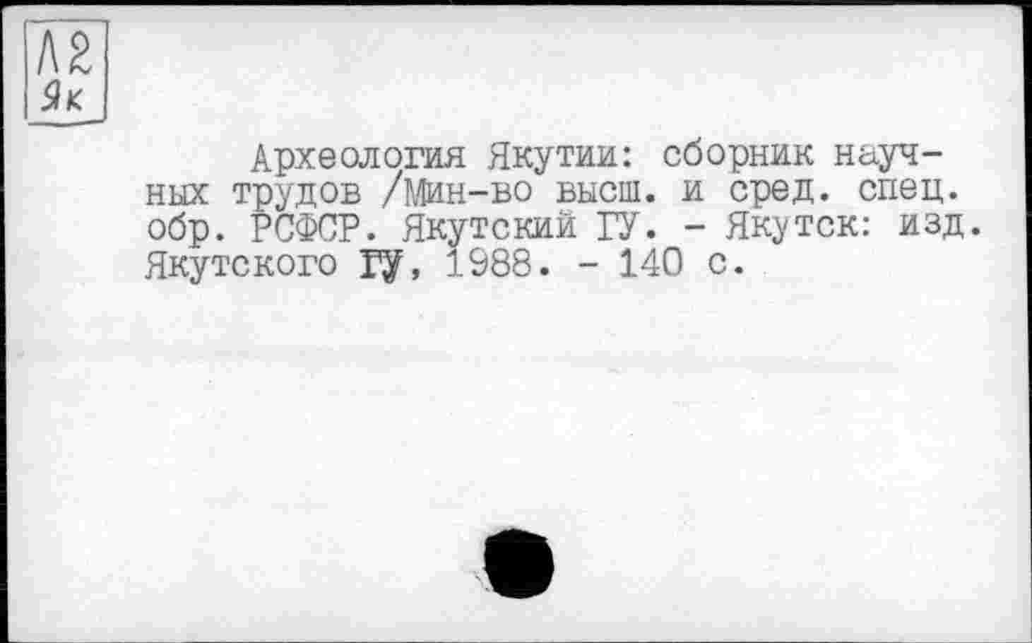 ﻿лг
Як
Археология Якутии: сборник научных трудов /Мин-во высш, и сред. спец, обр. РСФСР. Якутский ГУ. - Якутск: изд. Якутского Гу, 1988. - 140 с.